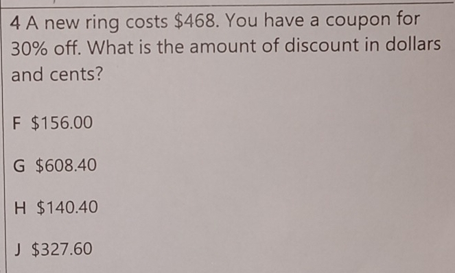 A new ring costs $468. You have a coupon for
30% off. What is the amount of discount in dollars
and cents?
F $156.00
G $608.40
H $140.40
J $327.60