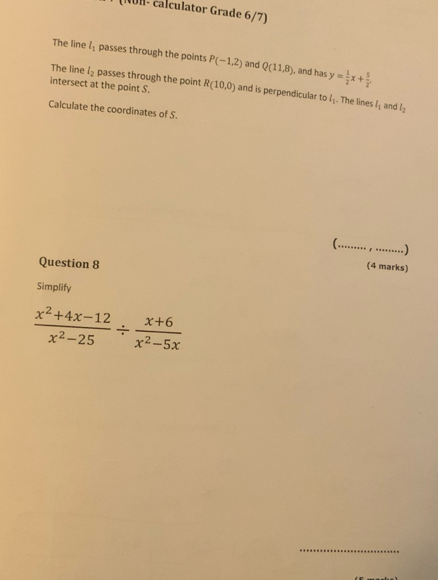 (NÜH- calculator Grade 6/7) 
The line l_1 passes through the points P(-1,2) and Q(11,8) y= 1/2 x+ 5/2 . 
, and has 
The line l_2 passes through the point R(10,0) and is perpendicular to 
intersect at the point S.
l_1. The lines l_1 and l_2
Calculate the coordinates of S. 
_ 
) 
Question 8 
(4 marks) 
Simplify
 (x^2+4x-12)/x^2-25 /  (x+6)/x^2-5x 
_