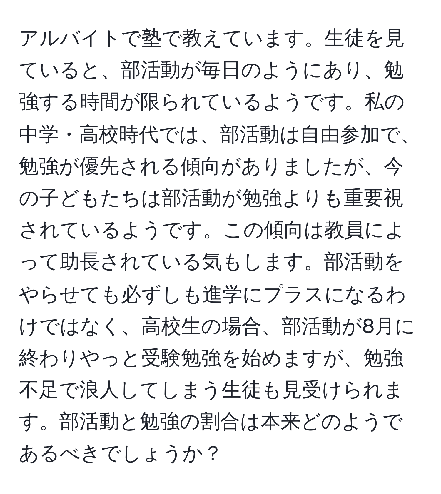 アルバイトで塾で教えています。生徒を見ていると、部活動が毎日のようにあり、勉強する時間が限られているようです。私の中学・高校時代では、部活動は自由参加で、勉強が優先される傾向がありましたが、今の子どもたちは部活動が勉強よりも重要視されているようです。この傾向は教員によって助長されている気もします。部活動をやらせても必ずしも進学にプラスになるわけではなく、高校生の場合、部活動が8月に終わりやっと受験勉強を始めますが、勉強不足で浪人してしまう生徒も見受けられます。部活動と勉強の割合は本来どのようであるべきでしょうか？