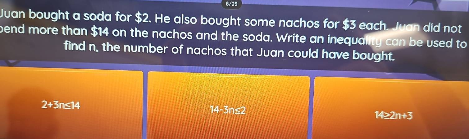 8/25
Juan bought a soda for $2. He also bought some nachos for $3 each. Juan did not
bend more than $14 on the nachos and the soda. Write an inequality can be used to
find n, the number of nachos that Juan could have bought.
2+3n≤ 14
14-3n≤2
14≥ 2n+3