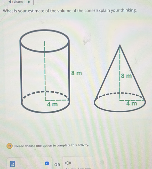 What is your estimate of the volume of the cone? Explain your thinking. 
Please choose one option to complete this activity. 
OR