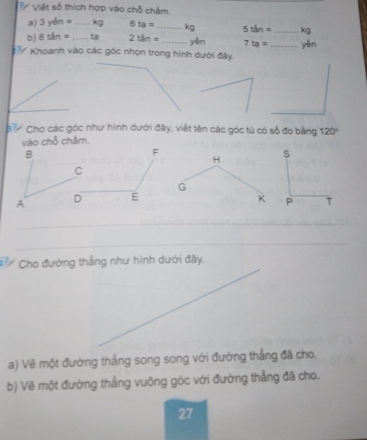 Viết số thích hợp vào chỗ chấm. 
a) 3yen= _ kg 6ta= _ kg 5ten= _ kg
b) 8tan= _tạ 2tan= _yén 7ta= _yén 
Khoanh vào các góc nhọn trong hình dưới đây. 
_ 
B Cho các góc như hình dưới đây, viết tên các góc tù có số đo bằng 120°
vào chỗ chấm.
B
F
H
C
G
A D E K
_ 
_ 
Cho đường thẳng như hình dưới đây. 
a) Vẽ một đường thẳng song song với đường thẳng đã cho. 
b) Vẽ một đường thẳng vuông góc với đường thẳng đã cho. 
27