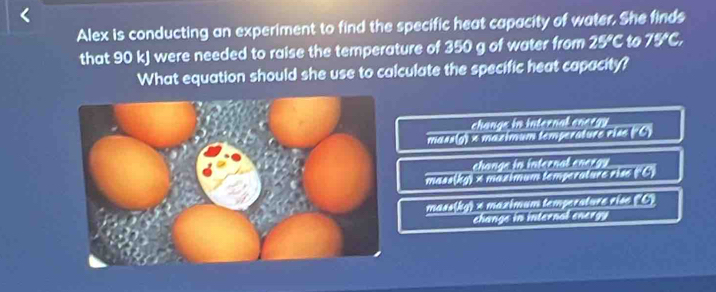 Alex is conducting an experiment to find the specific heat capacity of water. She finds
that 90 kJ were needed to raise the temperature of 350 g of water from 25°C to 75°C
What equation should she use to calculate the specific heat capacity?
change in
mass(g) x mazimum temperature rise ('C) interntermet
change in internal energy 
mass(kg) × maximum temperature rise ('C)
mass(kg) A maximum tempersture rise (C)
change in internal energy