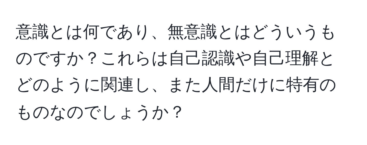 意識とは何であり、無意識とはどういうものですか？これらは自己認識や自己理解とどのように関連し、また人間だけに特有のものなのでしょうか？