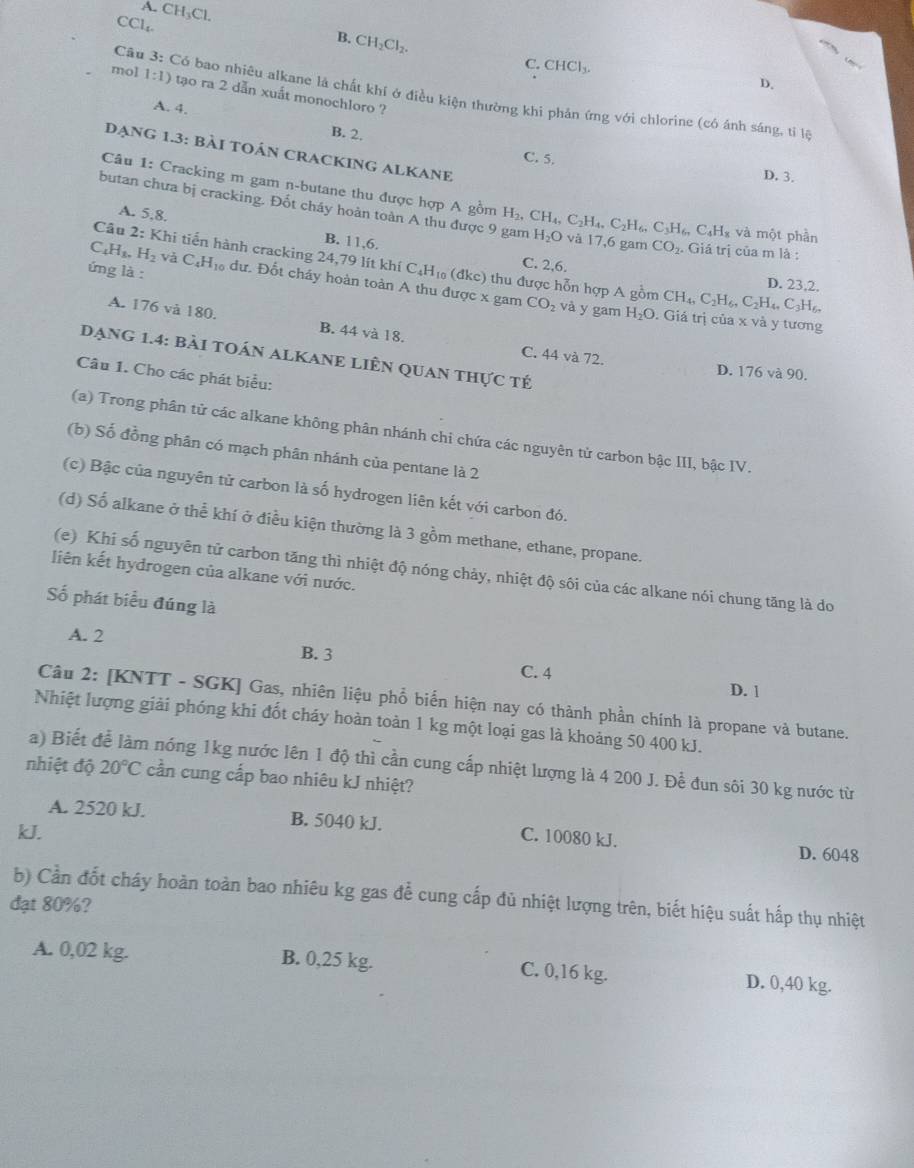 A. CH_3Cl. B. CH_2Cl_2.
CC L_x
C. CHCl_3.
D.
mol 1:1) tạo ra 2 dẫn xuất monochloro ?
Câu 3: Có bao nhiêu alkane là chất khí ở điều kiện thường khi phản ứng với chlorine (có ánh sáng, tỉ là
A. 4. B. 2.
Dạng 1.3: bàI tOáN CRACKING ALKANE
C. 5.
D. 3.
Câu 1: Cracking m gam n-butane thu được hợp A gồm
butan chưa bị cracking. Đốt cháy hoàn toàn A thu được 9 gam H_2,CH_4,C_2H_4,C_2H_6,C_3H_6,C_4H_8 H_2O và 17,6 gam CO_2.. Giá trị của m là :
A. 5.8. B. 11,6.
và một phần
C_4H_3.H_2
Câu 2: Khi tiến hành cracking 24,79 lít khí C₄H₁ (đkc) thu được hỗn hợp A gồm CH_4,C_2H_6,C_2H_4,C_3H_6.
C. 2,6.
D. 23,2.
ứng là : vaC_4C_4H_10 dư. Đốt cháy hoàn toàn A thu được x gam CO_2 và y gam H_2O. Giá trị của x và y tương
A. 176 và 180. B. 44 và 18. C. 44 và 72.
Dạng 1.4: bải toáN ALKANE LiÊn quan thực tế
D. 176 và 90.
Câu 1. Cho các phát biểu:
(a) Trong phân tử các alkane không phân nhánh chi chứa các nguyên tử carbon bậc III, bậc IV.
(b) Số đồng phân có mạch phân nhánh của pentane là 2
(c) Bậc của nguyên tử carbon là số hydrogen liên kết với carbon đó.
(d) Số alkane ở thể khí ở điều kiện thường là 3 gồm methane, ethane, propane.
(e) Khi số nguyên tử carbon tăng thì nhiệt độ nóng chảy, nhiệt độ sôi của các alkane nói chung tăng là do
liên kết hydrogen của alkane với nước.
ố phát biểu đúng là
A. 2 B. 3 C. 4
D. 1
Câu 2: [KNTT - SGK] Gas, nhiên liệu phổ biển hiện nay có thành phần chính là propane và butane.
Nhiệt lượng giải phóng khi đốt cháy hoàn toàn 1 kg một loại gas là khoảng 50 400 kJ.
a) Biết để làm nóng 1kg nước lên 1 độ thì cần cung cấp nhiệt lượng là 4 200 J. Để đun sôi 30 kg nước từ
nhiệt độ 20°C cần cung cấp bao nhiêu kJ nhiệt?
A. 2520 kJ. B. 5040 kJ. C. 10080 kJ. D. 6048
kJ.
b) Cần đốt cháy hoàn toàn bao nhiêu kg gas đễ cung cấp đủ nhiệt lượng trên, biết hiệu suất hấp thụ nhiệt
đạt 80%?
A. 0,02 kg. B. 0,25 kg. C. 0,16 kg. D. 0,40 kg.