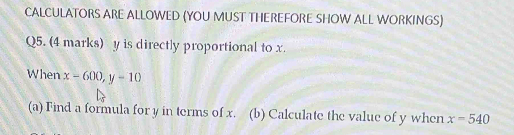 CALCULATORS ARE ALLOWED (YOU MUST THEREFORE SHOW ALL WORKINGS) 
Q5. (4 marks) y is directly proportional to x. 
When x-600, y=10
(a) Find a formula for y in terms of x. (b) Calculate the value of y when x=540