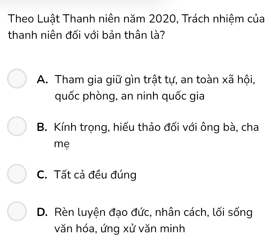 Theo Luật Thanh niên năm 2020, Trách nhiệm của
thanh niên đối với bản thân là?
A. Tham gia giữ gìn trật tự, an toàn xã hội,
quốc phòng, an ninh quốc gia
B. Kính trọng, hiếu thảo đối với ông bà, cha
mẹ
C. Tất cả đều đúng
D. Rèn luyện đạo đức, nhân cách, lối sống
văn hóa, ứng xử văn minh