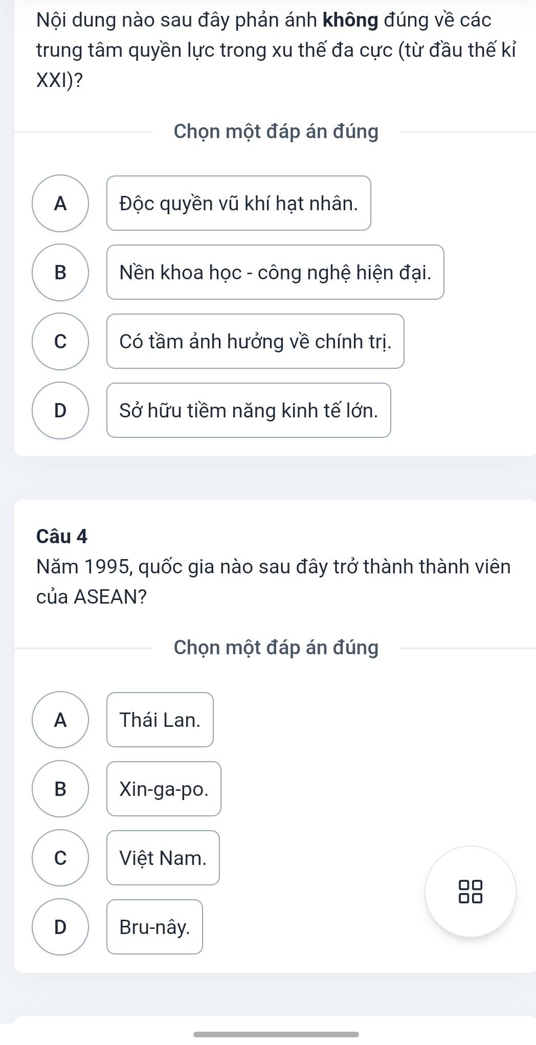 Nội dung nào sau đây phản ánh không đúng về các
trung tâm quyền lực trong xu thế đa cực (từ đầu thế kỉ
XXI)?
Chọn một đáp án đúng
A Độc quyền vũ khí hạt nhân.
B Nền khoa học - công nghệ hiện đại.
C Có tầm ảnh hưởng về chính trị.
D Sở hữu tiềm năng kinh tế lớn.
Câu 4
Năm 1995, quốc gia nào sau đây trở thành thành viên
của ASEAN?
Chọn một đáp án đúng
A Thái Lan.
B Xin-ga-po.
C Việt Nam.
D Bru-nây.