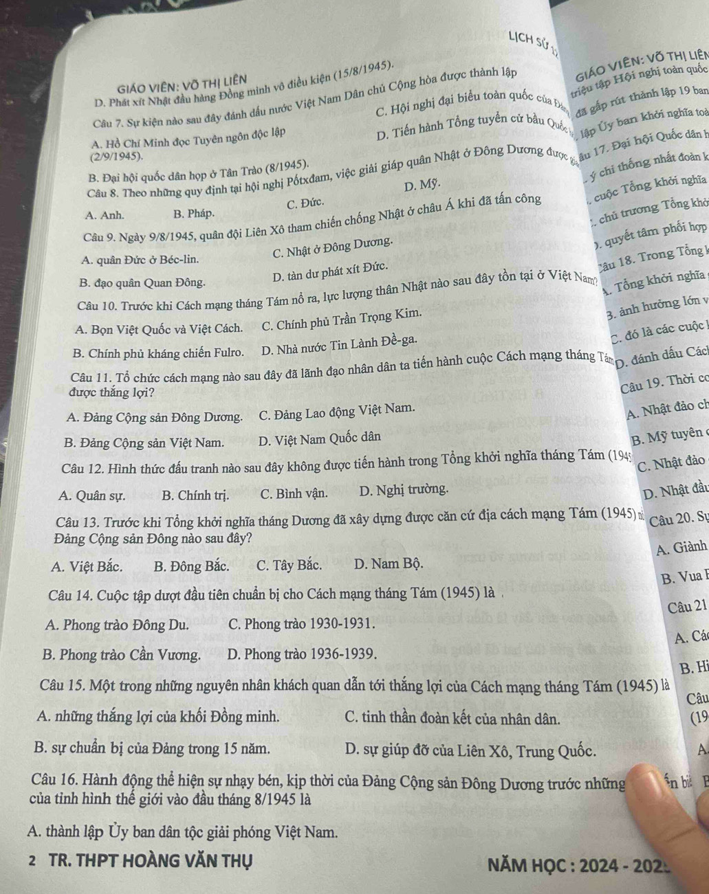 LịCH Sử 1
triệu tập Hội nghị toàn quốc
GIÁO VIÊN: Võ THị LiÊN
D. Phát xít Nhật đầu hàng Đồng minh vô điều kiện (15/8/1945).
Câu 7. Sự kiện nào sau đây đánh dấu nước Việt Nam Dân chủ Cộng hòa được thành lập
GiáO VIÊN: Võ tHị Liên
đã gấp rút thành lập 19 ban
C. Hội nghị đại biểu toàn quốc của Đá
A. Hồ Chí Minh đọc Tuyên ngôn độc lập  D. Tiến hành Tổng tuyển cử bầu Quốc
lập Ủy ban khởi nghĩa toà
(2/9/1945).
âu 17. Đại hội Quốc dân h
L ý chi thống nhất đoàn k
B. Đại hội quốc dân họp ở Tân Trào (8/1945).
Câu 8. Theo những quy định tại hội nghị Pốtxđam, việc giải giáp quân Nhật ở Đông Dương được gia
C. Đức. D. Mỹ.
Câu 9. Ngày 9/8/1945, quân đội Liên Xô tham chiến chống Nhật ở châu Á khi đã tấn công   uộc Tổng khởi nghĩa
A. Anh. B. Pháp.
: chủ trương Tổng khở
A. quân Đức ở Béc-lin.
C. Nhật ở Đông Dương.
). quyết tâm phối hợp
B. đạo quân Quan Đông.
D. tàn dư phát xít Đức.
Câu 18. Trong Tổng k
A. Tổng khởi nghĩa
Câu 10. Trước khi Cách mạng tháng Tám nổ ra, lực lượng thân Nhật nào sau đây tồn tại ở Việt Nam?
A. Bọn Việt Quốc và Việt Cách. C. Chính phủ Trần Trọng Kim.
3. ảnh hưởng lớn v
C. đó là các cuộc !
B. Chính phủ kháng chiến Fulro. D. Nhà nước Tin Lành Đề-ga.
Câu 11. Tổ chức cách mạng nào sau đây đã lãnh đạo nhân dân ta tiến hành cuộc Cách mạng tháng Tám
D. đánh dấu Cách
được thắng lợi?
Câu 19. Thời cơ
A. Đảng Cộng sản Đông Dương. C. Đảng Lao động Việt Nam.
A. Nhật đảo ch
B. Đảng Cộng sản Việt Nam. D. Việt Nam Quốc dân
B. Mỹ tuyên c
C. Nhật đảo
Câu 12. Hình thức đấu tranh nào sau đây không được tiến hành trong Tổng khởi nghĩa tháng Tám (1945
A. Quân sự. B. Chính trị. C. Bình vận. D. Nghị trường.
D. Nhật đầu
Câu 13. Trước khi Tổng khởi nghĩa tháng Dương đã xây dựng được căn cứ địa cách mạng Tám (1945) 
Câu 20. Sự
Đảng Cộng sản Đông nào sau đây?
A. Giành
A. Việt Bắc. B. Đông Bắc. C. Tây Bắc. D. Nam Bộ.
B. Vua 
Câu 14. Cuộc tập dượt đầu tiên chuẩn bị cho Cách mạng tháng Tám (1945) là .
Câu 21
A. Phong trào Đông Du. C. Phong trào 1930-1931.
A. Cá
B. Phong trào Cần Vương. D. Phong trào 1936-1939.
B. Hi
Câu 15. Một trong những nguyên nhân khách quan dẫn tới thắng lợi của Cách mạng tháng Tám (1945) là
Câu
A. những thắng lợi của khối Đồng minh. C. tinh thần đoàn kết của nhân dân. (19
B. sự chuẩn bị của Đảng trong 15 năm. D. sự giúp đỡ của Liên Xô, Trung Quốc. A
Câu 16. Hành động thể hiện sự nhạy bén, kịp thời của Đảng Cộng sản Đông Dương trước những n bi  B
của tỉnh hình thể giới vào đầu tháng 8/1945 là
A. thành lập Ủy ban dân tộc giải phóng Việt Nam.
2 TR. THPT HOÀNG VĂN THụ  NM HỌC : 2024 - 202