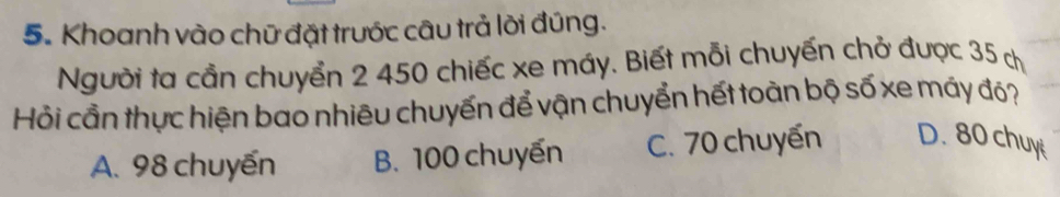 Khoanh vào chữ đặt trước câu trả lời đúng.
Người ta cần chuyển 2 450 chiếc xe máy. Biết mỗi chuyến chở được 35 ch
Hỏi cần thực hiện bao nhiêu chuyến để vận chuyển hết toàn bộ số xe máy đỏ?
A. 98 chuyến B. 100 chuyến C. 70 chuyến D. 80 chuy