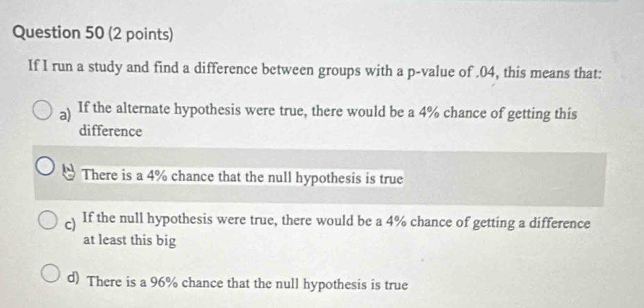 If I run a study and find a difference between groups with a p -value of . 04, this means that:
a) If the alternate hypothesis were true, there would be a 4% chance of getting this
difference
There is a 4% chance that the null hypothesis is true
c) If the null hypothesis were true, there would be a 4% chance of getting a difference
at least this big
d) There is a 96% chance that the null hypothesis is true