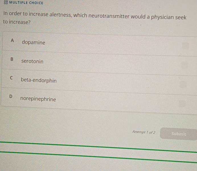 In order to increase alertness, which neurotransmitter would a physician seek
to increase?
A dopamine
B serotonin
C beta-endorphin
D norepinephrine
Attempt 1 of 2 Submit