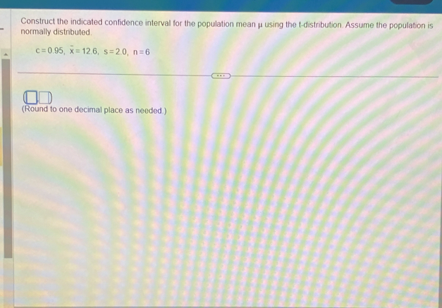 Construct the indicated confidence interval for the population mean μ using the t-distribution. Assume the population is 
normally distributed.
c=0.95, overline x=12.6, s=2.0, n=6
(Round to one decimal place as needed.)