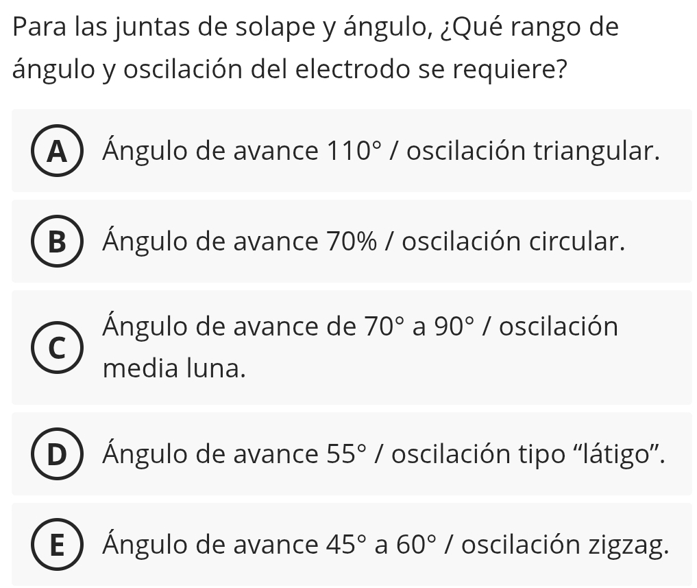 Para las juntas de solape y ángulo, ¿Qué rango de
ángulo y oscilación del electrodo se requiere?
A) Ángulo de avance 110°/ oscilación triangular.
B) Ángulo de avance 70% / oscilación circular.
Ángulo de avance de 70° a 90°/ oscilación
media luna.
D Ángulo de avance 55°/ oscilación tipo ''látigo''.
E ) Ángulo de avance 45° a 60°/ oscilación zigzag.