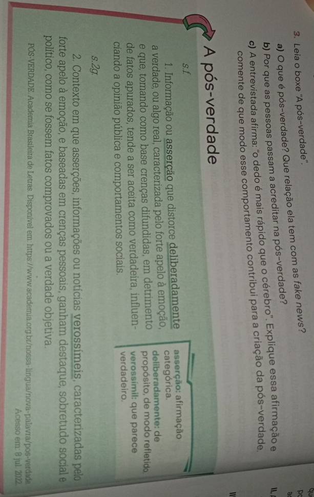 qu
3. Leia o boxe 'A pós-verdade'.
a) O que é pós-verdade? Que relação ela tem com as fake news?
p
a
b) Por que as pessoas passam a acreditar na pós-verdade?
c) A entrevistada afirma: 'o dedo é mais rápido que o cérebro'. Explique essa afirmação e 、 
comente de que modo esse comportamento contribui para a criação da pós-verdade.
A pós-verdade
s.f
1. Informação ou asserção que distorce deliberadamente asserção: afirmação
a verdade, ou algo real, caracterizada pelo forte apelo à emoção, categórica.
deliberadamente: de
e que, tomando como base crenças difundidas, em detrimento propósito, de modo refletido
de fatos apurados, tende a ser aceita como verdadeira, influen- verossímil: que parece
ciando a opinião pública e comportamentos sociais. verdadeiro.
s.2g.
2. Contexto em que asserções, informações ou notícias verossímeis, caracterizadas pelo
forte apelo à emoção, e baseadas em crenças pessoais, ganham destaque, sobretudo social e
político, como se fossem fatos comprovados ou a verdade objetiva.
PÓS-VERDADE. Academia Brasileira de Letras. Disponível em: https://www.academia.org.br/nossa-lingua/nova-palavra/pos-verdade
Acesso em: 8 jul. 2022.
