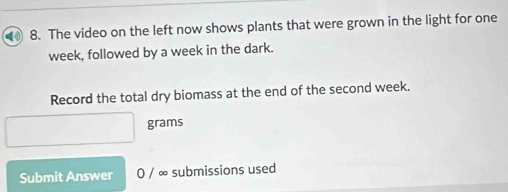 The video on the left now shows plants that were grown in the light for one
week, followed by a week in the dark. 
Record the total dry biomass at the end of the second week.
grams
Submit Answer 0 / ∞ submissions used