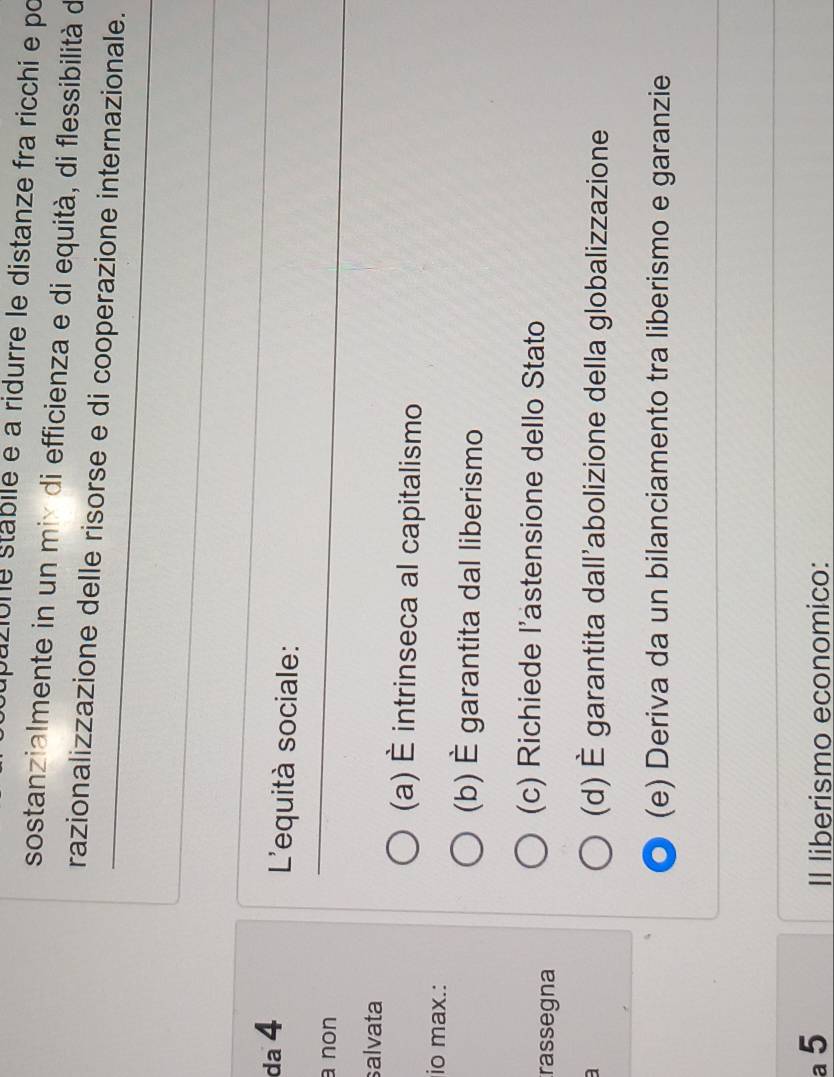 pazione stábile e a ridurre le distanze fra ricchi e po
sostanzialmente in un mix di efficienza e di equità, di flessibilità de
razionalizzazione delle risorse e di cooperazione internazionale.
da 4 L'equità sociale:
a non
salvata
(a) É intrinseca al capitalismo
io max.:
(b) È garantita dal liberismo
rassegna
(c) Richiede l’astensione dello Stato
(d) È garantita dall’abolizione della globalizzazione
(e) Deriva da un bilanciamento tra liberismo e garanzie
a 5 Il liberismo economico: