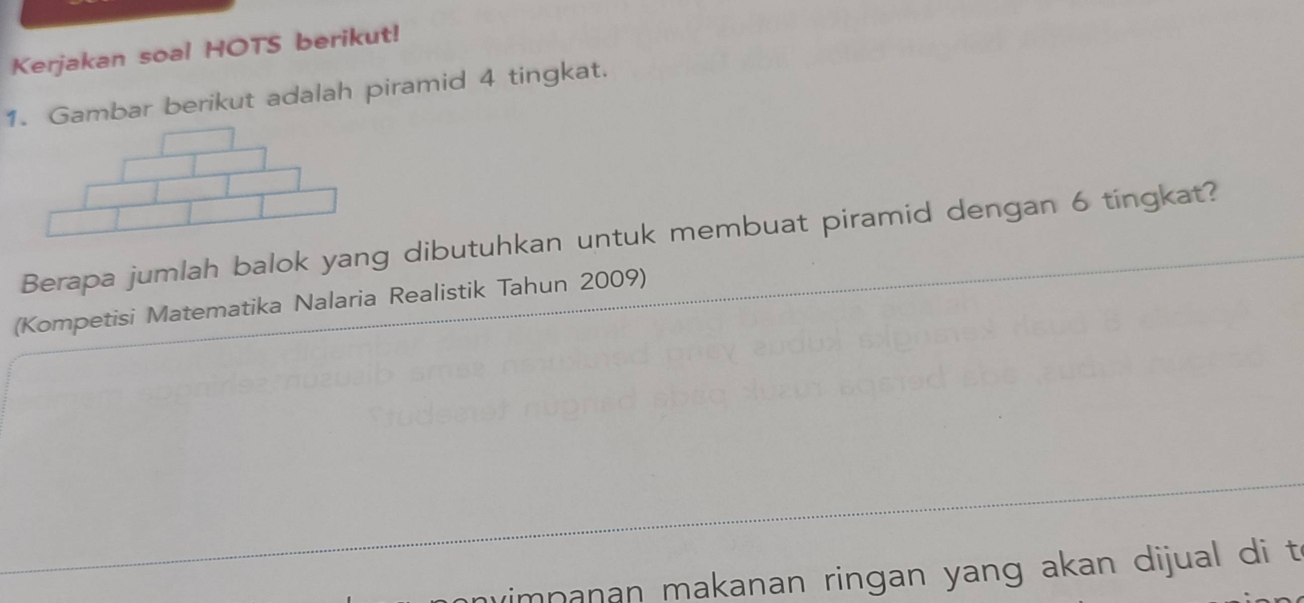 Kerjakan soal HOTS berikut! 
1. Gambar berikut adalah piramid 4 tingkat. 
Berapa jumlah balok yang dibutuhkan untuk membuat piramid dengan 6 tingkat? 
(Kompetisi Matematika Nalaria Realistik Tahun 2009) 
mnanan makanan ringan yang akan dijual di t