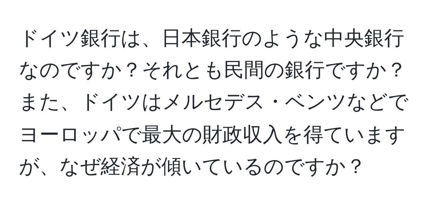 ドイツ銀行は、日本銀行のような中央銀行なのですか？それとも民間の銀行ですか？また、ドイツはメルセデス・ベンツなどでヨーロッパで最大の財政収入を得ていますが、なぜ経済が傾いているのですか？