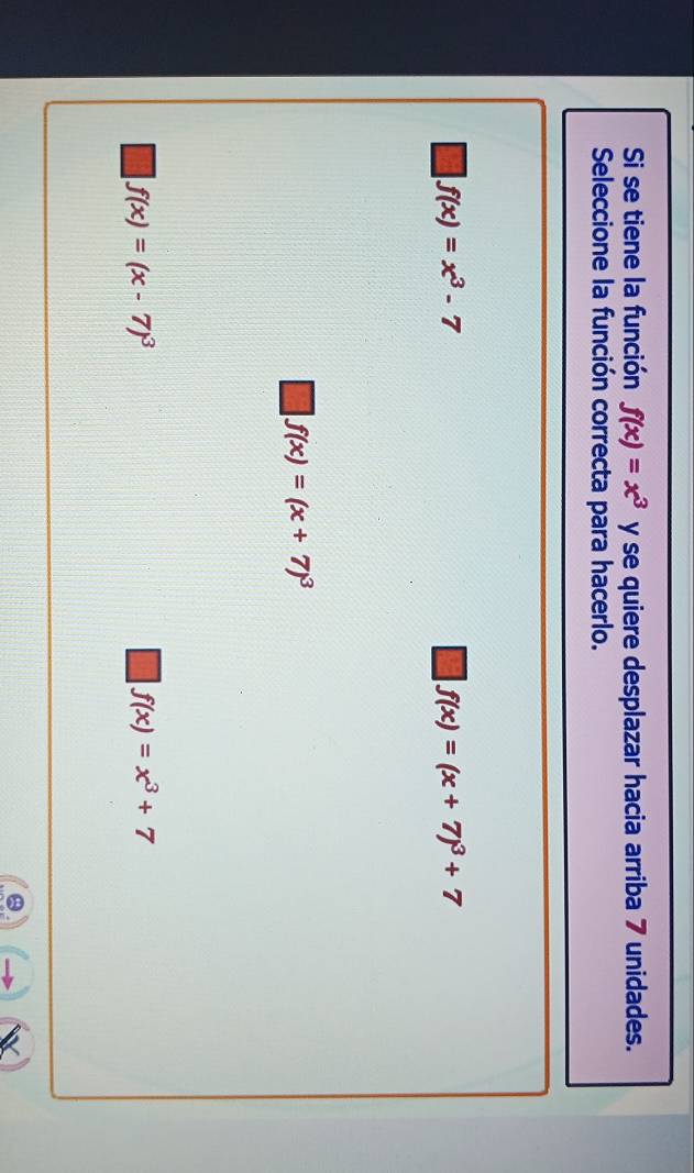 Si se tiene la función f(x)=x^3 y se quiere desplazar hacia arriba 7 unidades.
Seleccione la función correcta para hacerlo.
f(x)=x^3-7
f(x)=(x+7)^3+7
f(x)=(x+7)^3
f(x)=(x-7)^3
f(x)=x^3+7