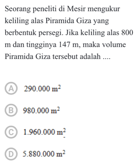 Seorang peneliti di Mesir mengukur
keliling alas Piramida Giza yang
berbentuk persegi. Jika keliling alas 800
m dan tingginya 147 m, maka volume
Piramida Giza tersebut adalah ....
A 290.000m^2
B 980.000m^2
C 1.960.000m^2
D 5.880.000m^2