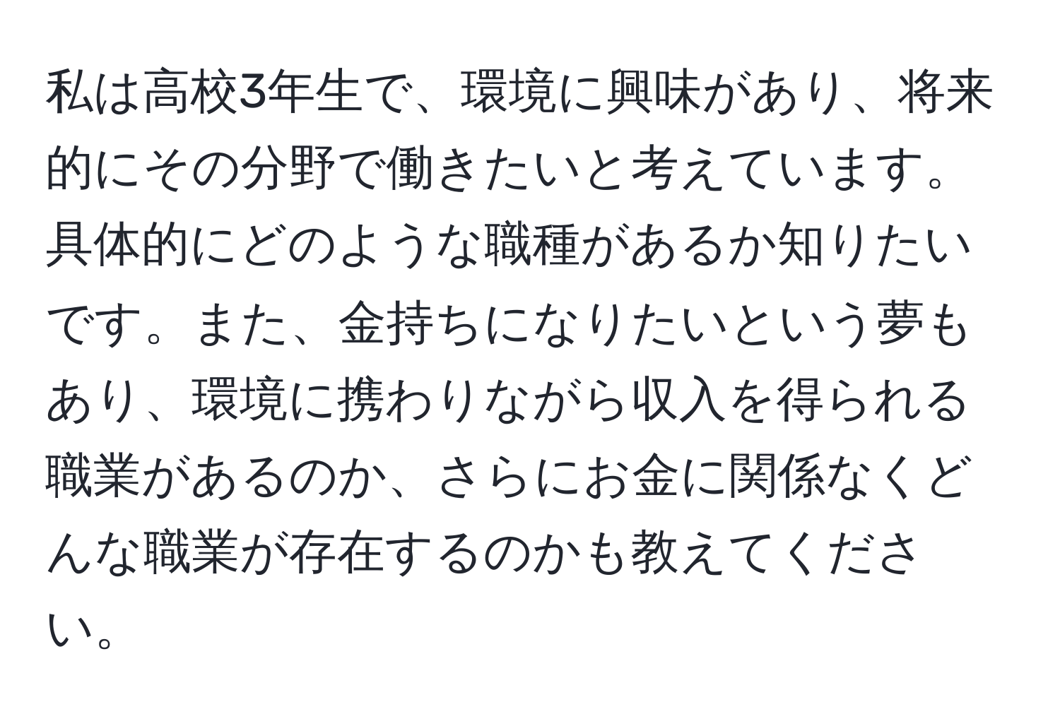 私は高校3年生で、環境に興味があり、将来的にその分野で働きたいと考えています。具体的にどのような職種があるか知りたいです。また、金持ちになりたいという夢もあり、環境に携わりながら収入を得られる職業があるのか、さらにお金に関係なくどんな職業が存在するのかも教えてください。