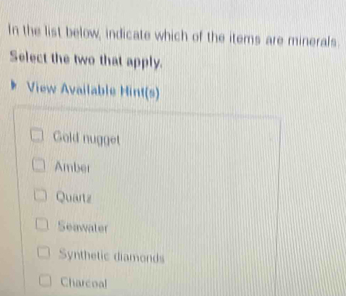 In the list below, indicate which of the items are minerals.
Select the two that apply.
View Available Hint(s)
Gold nugget
Amber
Quartz
Seawater
Synthetic diamonds
Charcoal