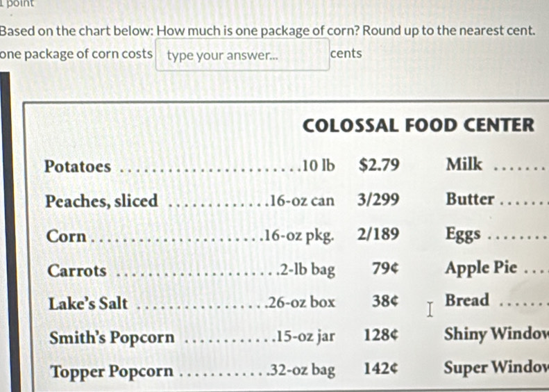 point 
Based on the chart below: How much is one package of corn? Round up to the nearest cent. 
one package of corn costs type your answer... cents 
_ 
COLOSSAL FOOD CENTER 
Potatoes _ 10 lb $2.79 Milk_ 
Peaches, sliced _ 16-oz can 3/299 Butter_ 
Corn _ 16-oz pkg. 2/189 Eggs_ 
Carrots _. 2-lb bag 794 Apple Pie . . . 
Lake’s Salt _. 26-oz box 38¢ Bread_ 
Smith’s Popcorn _ 15-oz jar 128¢ Shiny Windov 
Topper Popcorn _. 32-oz bag 142¢ Super Windov