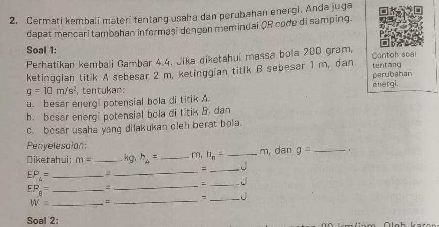 Cermati kembali materi tentang usaha dan perubahan energi. Anda juga 
dapat mencari tambahan informasi dengan memindai QR code di samping. 
Soal 1: 
Perhatikan kembali Gambar 4.4. Jika diketahui massa bola 200 gram, Contoh soal 
ketinggian titik A sebesar 2 m, ketinggian titik B sebesar 1 m, dan tentang 
perubahan
g=10m/s^2 ,tentukan: energi. 
a. besar energi potensial bola di titik A, 
b. besar energi potensial bola di titik B, dan 
c. besar usaha yang dilakukan oleh berat bola. 
Penyelesaian: 
Diketahui: m= _ kg, h_A= _ m, h_B= _ m, dan g= _ . 
= _J 
_ EP_A=
= 
_ 
= _J 
_ EP_B=
= 
_ 
_ W=
_= 
= _J 
Soal 2: