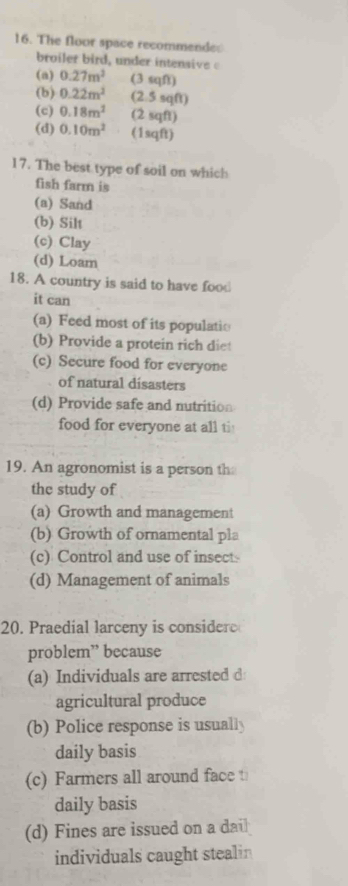 The floor space recommendes
broiler bird, under intensive
(a) 0.27m^2 (3 sqft)
(b) 0.22m^2 (2.5 sqft)
(c) 0.18m^2 (2 sqft)
(d) 0.10m^2 (1sqft)
17. The best type of soil on which
fish farm is
(a) Sand
(b) Silt
(c) Clay
(d) Loam
18. A country is said to have food
it can
(a) Feed most of its populatio
(b) Provide a protein rich die
(c) Secure food for everyone
of natural disasters
(d) Provide safe and nutrition
food for everyone at all ti
19. An agronomist is a person th
the study of
(a) Growth and management
(b) Growth of ornamental pla
(c) Control and use of insect
(d) Management of animals
20. Praedial larceny is consider
problem” because
(a) Individuals are arrested d
agricultural produce
(b) Police response is usually
daily basis
(c) Farmers all around face 
daily basis
(d) Fines are issued on a dai
individuals caught stealin