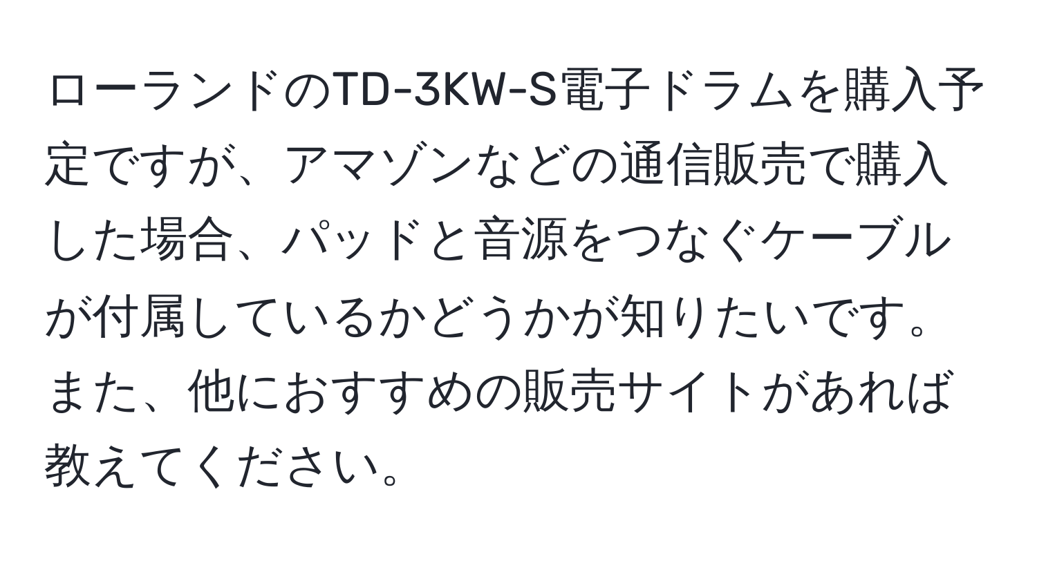 ローランドのTD-3KW-S電子ドラムを購入予定ですが、アマゾンなどの通信販売で購入した場合、パッドと音源をつなぐケーブルが付属しているかどうかが知りたいです。また、他におすすめの販売サイトがあれば教えてください。