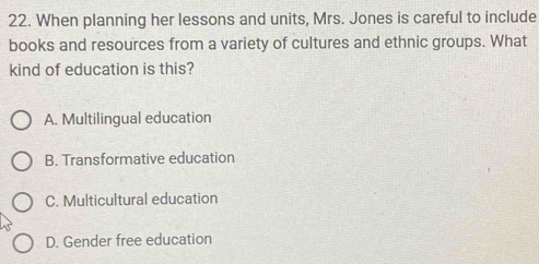 When planning her lessons and units, Mrs. Jones is careful to include
books and resources from a variety of cultures and ethnic groups. What
kind of education is this?
A. Multilingual education
B. Transformative education
C. Multicultural education
D. Gender free education