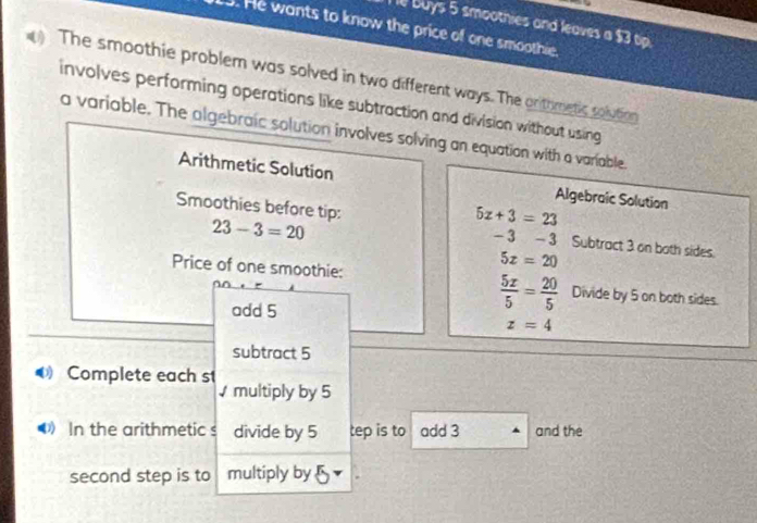 buys 5 smoothies and leaves a $3 tip. 
. He wants to know the price of one smoothie. 
The smoothie problem was solved in two different ways. The orithmetic solutiog 
involves performing operations like subtraction and division without using 
a variable. The algebraic solution involves solving an equation with a variable. 
Arithmetic Solution Algebraic Solution 
Smoothies before tip:
23-3=20
5x+3=23
-3-3 Subtract 3 on both sides.
5x=20
Price of one smoothie: Divide by 5 on both sides. 
add 5
 5x/5 = 20/5 
z=4
subtract 5
Complete each st multiply by 5
⑷》 In the arithmetic s divide by 5 tep is to add 3 and the 
second step is to multiply by