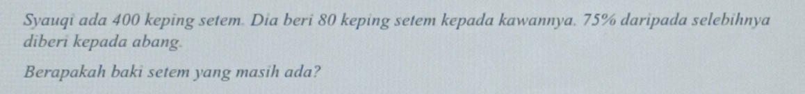 Syauqi ada 400 keping setem. Dia beri 80 keping setem kepada kawannya. 75% daripada selebihnya 
diberi kepada abang 
Berapakah baki setem yang masih ada?