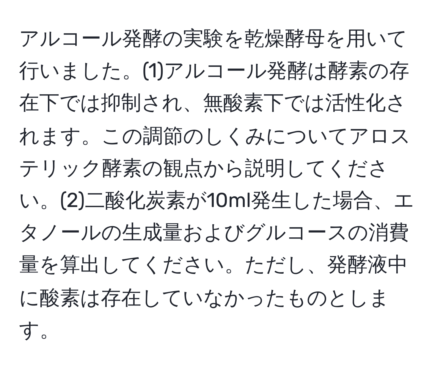 アルコール発酵の実験を乾燥酵母を用いて行いました。(1)アルコール発酵は酵素の存在下では抑制され、無酸素下では活性化されます。この調節のしくみについてアロステリック酵素の観点から説明してください。(2)二酸化炭素が10ml発生した場合、エタノールの生成量およびグルコースの消費量を算出してください。ただし、発酵液中に酸素は存在していなかったものとします。