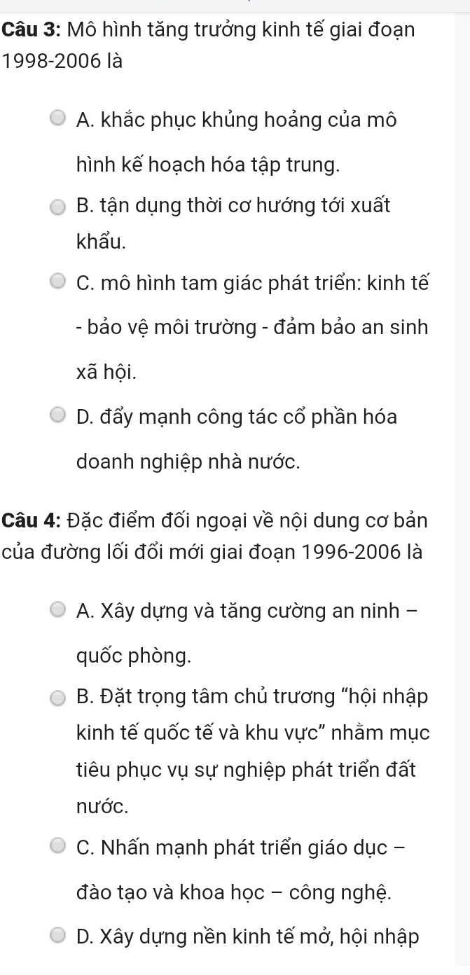 Mô hình tăng trưởng kinh tế giai đoạn
1998-2006 là
A. khắc phục khủng hoảng của mô
hình kế hoạch hóa tập trung.
B. tận dụng thời cơ hướng tới xuất
khẩu.
C. mô hình tam giác phát triển: kinh tế
- bảo vệ môi trường - đảm bảo an sinh
xã hội.
D. đẩy mạnh công tác cổ phần hóa
doanh nghiệp nhà nước.
Câu 4: Đặc điểm đối ngoại về nội dung cơ bản
của đường lối đổi mới giai đoạn 1996-2006 là
A. Xây dựng và tăng cường an ninh -
quốc phòng.
B. Đặt trọng tâm chủ trương "hội nhập
kinh tế quốc tế và khu vực" nhằm mục
tiêu phục vụ sự nghiệp phát triển đất
nước.
C. Nhấn mạnh phát triển giáo dục -
đào tạo và khoa học - công nghệ.
D. Xây dựng nền kinh tế mở, hội nhập