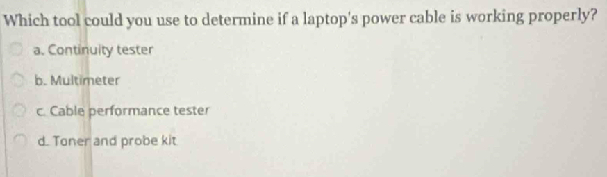 Which tool could you use to determine if a laptop's power cable is working properly?
a. Continuity tester
b. Multimeter
c. Cable performance tester
d. Toner and probe kit