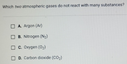 Which two atmospheric gases do not react with many substances?
A. Argon (Ar)
B. Nitrogen (N_2)
C. Oxygen (O_2)
D. Carbon dioxide (CO_2)