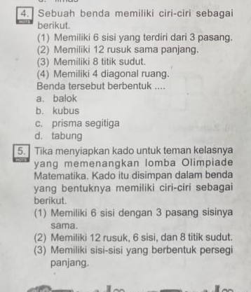 Sebuah benda memiliki ciri-ciri sebagai
berikut.
(1) Memiliki 6 sisi yang terdiri dari 3 pasang.
(2) Memiliki 12 rusuk sama panjang.
(3) Memiliki 8 titik sudut.
(4) Memiliki 4 diagonal ruang.
Benda tersebut berbentuk ....
a. balok
b. kubus
c. prisma segitiga
d. tabung
5. Tika menyiapkan kado untuk teman kelasnya
yang memenangkan lomba Olimpiade
Matematika. Kado itu disimpan dalam benda
yang bentuknya memiliki ciri-ciri sebagai
berikut.
(1) Memiliki 6 sisi dengan 3 pasang sisinya
sama.
(2) Memiliki 12 rusuk, 6 sisi, dan 8 titik sudut.
(3) Memiliki sisi-sisi yang berbentuk persegi
panjang.