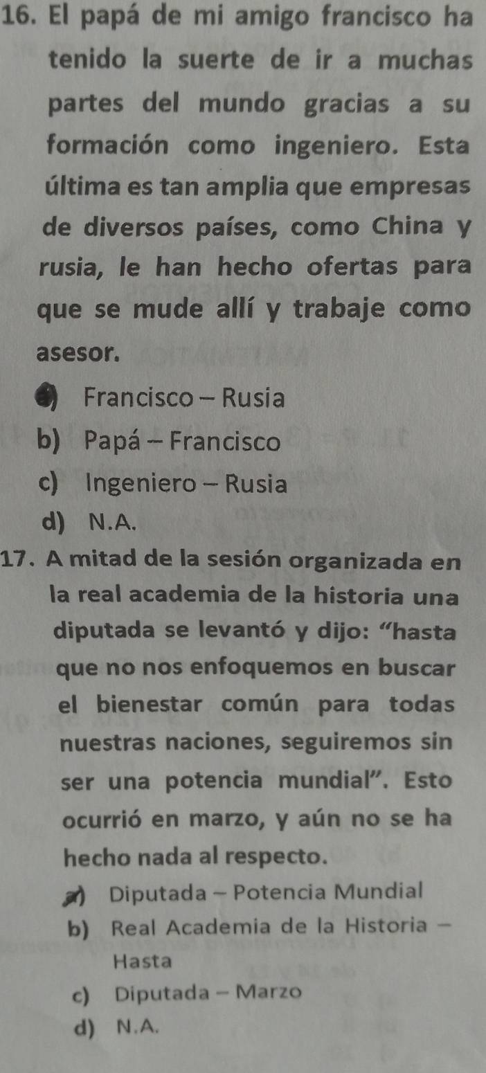 El papá de mi amigo francisco ha
tenido la suerte de ir a muchas
partes del mundo gracias a su
formación como ingeniero. Esta
última es tan amplia que empresas
de diversos países, como China y
rusia, le han hecho ofertas para
que se mude allí y trabaje como
asesor.
) Francisco - Rusia
b) Papá - Francisco
c) Ingeniero - Rusia
d) N.A.
17. A mitad de la sesión organizada en
la real academia de la historia una
diputada se levantó y dijo: “hasta
que no nos enfoquemos en buscar
el bienestar común para todas
nuestras naciones, seguiremos sin
ser una potencia mundial". Esto
ocurrió en marzo, y aún no se ha
hecho nada al respecto.
) Diputada - Potencia Mundial
b) Real Academia de la Historia -
Hasta
c) Diputada - Marzo
d) N.A.