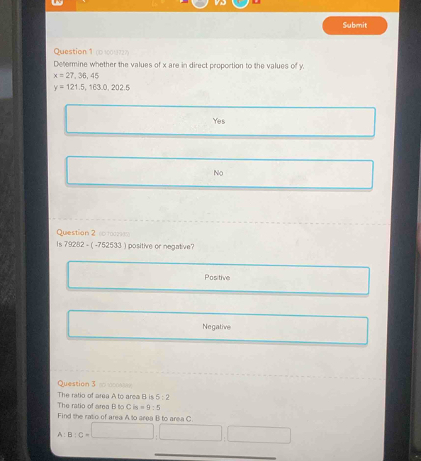 Submit
Question 1 (D 10013727)
Determine whether the values of x are in direct proportion to the values of y.
x=27,36,45
y=121.5, 163.0,202.5
Yes
No
Question 2 (0 7002935)
Is 7928 2 - ( -752533 ) positive or negative?
Positive
Negative
Question 3 s0 1000sse=
The ratio of area A to area B is 5:2
The ratio of area B to C is =9:5
Find the ratio of area A to area B to area C.
A:B:C=□ :□ :□