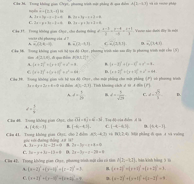 Trong không gian Oxyz, phương trình mặt phẳng đi qua điểm A(2;-1;3) và có vectơ pháp
tuyến vector n=(2;3;-1) là:
A. 2x+3y-z-2=0. B. 2x+3y-z+2=0.
C. 2x-y+3z-2=0. D. 2x-y+3z+2=0.
Câu 37. Trong không gian Oxyz , cho đường thẳng đ :  (x-3)/2 = (y-4)/-5 = (z+1)/3 .  Vectơ nào dưới đây là một
vecto chi phương của d ?
A. overline u_2(2;4;-1). B. overline u_1(2;-5;3). C. overline u_3(2;5;3). D. overline u_4(3;4;1).
Câu 38. Trong không gian với hệ tọa độ Oợz, phương trình nào sau đây là phương trình mặt cầu (S)
tâm A(2;1;0) , đi qua điểm B(0;1;2) ?
A. (x+2)^2+(y+1)^2+z^2=8. B. (x-2)^2+(y-1)^2+z^2=8.
C. (x+2)^2+(y+1)^2+z^2=64. D. (x+2)^2+(y+1)^2+z^2=64.
Câu 39. Trong không gian với hệ tọa độ Oxyz , cho mặt phẳng cho mặt phẳng (P) có phương trình
3x+4y+2z+4=0 và điểm A(1;-2;3). Tính khoảng cách d từ A đến (P).
A. d= 5/29 . B. d= 5/sqrt(29) . C. d= sqrt(5)/3 . D.
d= 5/9 .
Câu 40. Trong không gian Oxyz, cho vector OA=6vector j+4vector i-3vector k. Toạ độ của điểm A là
A. (4;6;-3). B. (-6;-4;3). C. (-4;-6;3). D. (6;4;-3).
Câu 41. Trong không gian Oxyz, cho 2 điểm A(5;-4;2) và B(1;2;4). Mặt phẳng đi qua A và vuông
góc với đường thẳng AB là?
A. 3x-y+3z-25=0 B. 2x-3y-z+8=0
C. 3x-y+3z-13=0 D. 2x-3y-z-20=0
Câu 42. Trong không gian Oxyz, phương trình mặt cầu có tan I(2;-1;2) , bán kính bằng 3 là
A. (x-2)^2+(y-1)^2+(z-2)^2=3. B. (x+2)^2+(y+1)^2+(z+2)^2=3.
C. (x+2)^2+(y-1)^2+(z+2)^2=9. D. (x-2)^2+(y+1)^2+(z-2)^2=9.