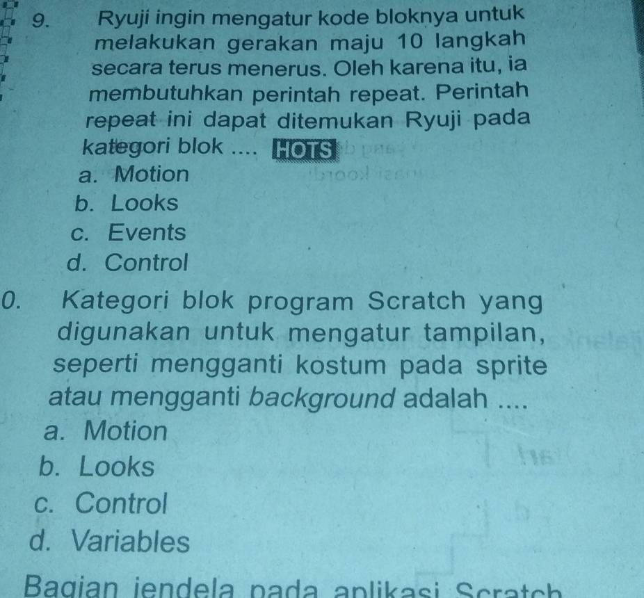 Ryuji ingin mengatur kode bloknya untuk
melakukan gerakan maju 10 langkah
secara terus menerus. Oleh karena itu, ia
membutuhkan perintah repeat. Perintah
repeat ini dapat ditemukan Ryuji pada
kategori blok .... HOTS
a. Motion
b. Looks
c. Events
d. Control
0. Kategori blok program Scratch yang
digunakan untuk mengatur tampilan,
seperti mengganti kostum pada sprite
atau mengganti background adalah ....
a. Motion
b. Looks
c. Control
d. Variables
Bagian iendela pada aplikasi Scratch