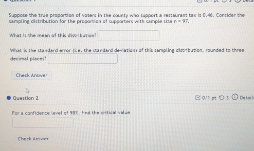 Suppose the true proportion of voters in the county who support a restaurant tax is 0.46. Consider the 
sampling distribution for the proportion of supporters with sample size n=97. 
What is the mean of this distribution? □ 
What is the standard error (i.e. the standard deviation) of this sampling distribution, rounded to three 
decimal places? □ 
Check Answer 
Question 2 0/1 pt つ 3 Details 
For a confidence level of 98%, find the critical value 
□ 
Check Answer