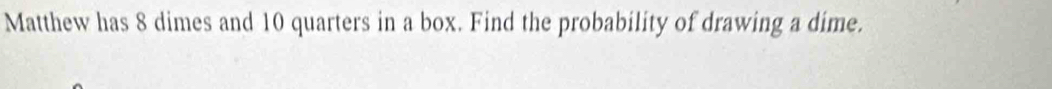 Matthew has 8 dimes and 10 quarters in a box. Find the probability of drawing a dime.