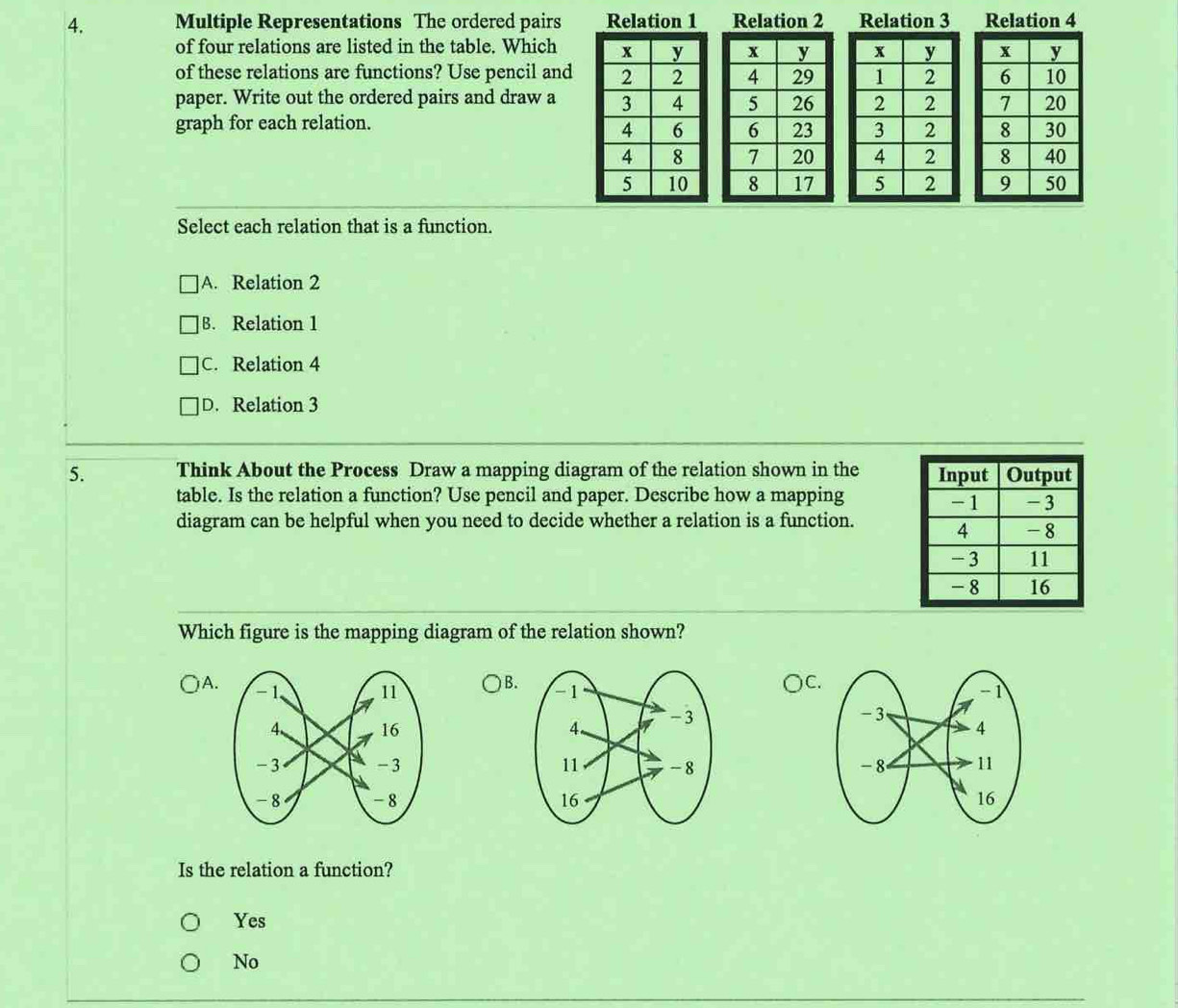 Multiple Representations The ordered pairs Relation 1 Relation 2 Relation 3 Relation 4
of four relations are listed in the table. Which 
of these relations are functions? Use pencil and 
paper. Write out the ordered pairs and draw a 
graph for each relation.



Select each relation that is a function.
A. Relation 2
B. Relation 1
C. Relation 4
D. Relation 3
5. Think About the Process Draw a mapping diagram of the relation shown in the 
table. Is the relation a function? Use pencil and paper. Describe how a mapping
diagram can be helpful when you need to decide whether a relation is a function.
Which figure is the mapping diagram of the relation shown?
C.
A. B. 


Is the relation a function?
Yes
No