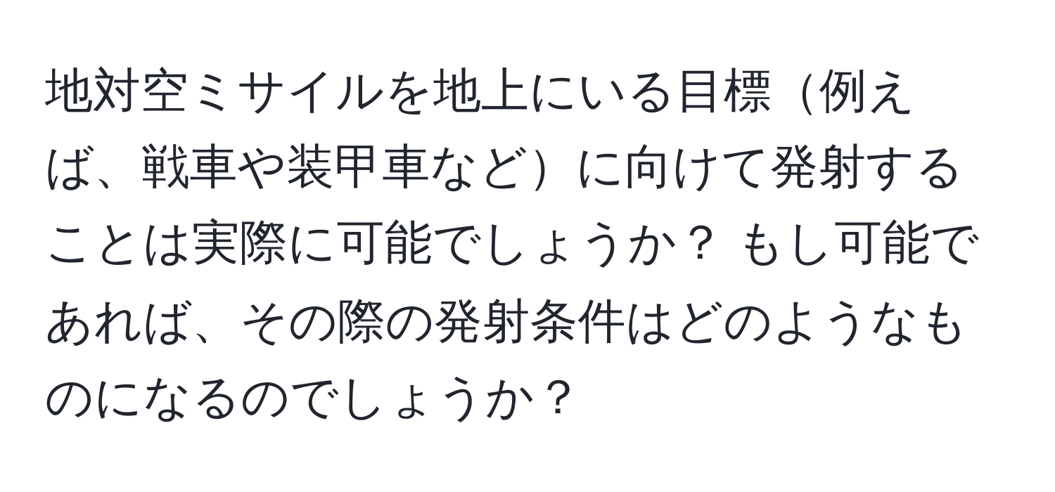 地対空ミサイルを地上にいる目標例えば、戦車や装甲車などに向けて発射することは実際に可能でしょうか？ もし可能であれば、その際の発射条件はどのようなものになるのでしょうか？