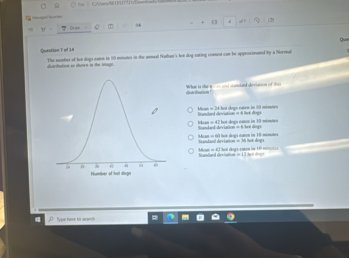 Fölr C:/Users/0613127721/Downloads/claššw8rk32
Managed lavorites
4 of 7 D
Draw
Bあ
Que
Question 7 of 14
The number of hot dogs eaten in 10 minutes in the annual Nathan's hot dog eating contest can be approximated by a Normal
distribution as shown in the image.
What is the mean and standard deviation of this
distribution?
Mean =24 hot dogs eaten in 10 minutes
Standard deviation = 6 hot dogs
Mean=42 hot dogs eaten in 10 minutes
Standard deviation = 6 hot dogs
Mean =60 hot dogs eaten in 10 minutes
Standard deviation =36 hot dogs
Mean =42 hot dogs eaten in 10 minutes
Standard deviation =12h ot dogs
Type here to search