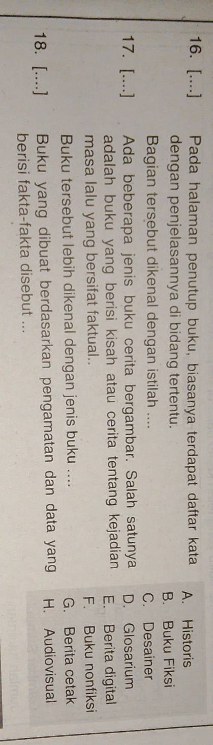 [....] Pada halaman penutup buku, biasanya terdapat daftar kata A. Historis
dengan penjelasannya di bidang tertentu.
B. Buku Fiksi
Bagian tersebut dikenal dengan istilah ....
C. Desainer
17. [....] Ada beberapa jenis buku cerita bergambar. Salah satunya D. Glosarium
adalah buku yang berisi kisah atau cerita tentang kejadian E. Berita digital
masa lalu yang bersifat faktual..
F. Buku nonfiksi
Buku tersebut lebih dikenal dengan jenis buku ....
G. Berita cetak
18. [....] Buku yang dibuat berdasarkan pengamatan dan data yang H. Audiovisual
berisi fakta-fakta disebut ...