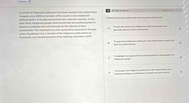 Direction
A number of Indigenous politicians have been elected to the United States 13 * Mark For Review Report Issue
Congress since 2000 as members of the country's two established
political parties. In Canada and several Latin American countries, on the Which choice best states the main purpose of the text?
other hand, Indigenous people have formed their own political parties to
advance candidates who will advocate for the interests of their To trace the history of an Indigenous political movement and
communities. This movement has been particularly successful in Ecuador, A speculate about its future development
_
where Guadalupe Llori, a member of the Indigenous party known as
Pachakutik, was elected president of the National Assembly in 2021.
To argue that Indigenous politicians in the United States should form
B their own political party
_
To highlight two approaches to achieving political representation for
C Indigenous people
_
To consider how Indigenous politicians in the United States have
D influenced Indigenous politicians in Canada and Latin America
_